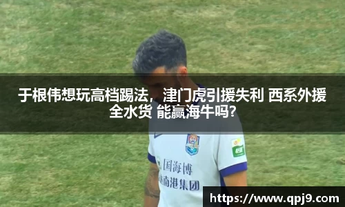 于根伟想玩高档踢法，津门虎引援失利 西系外援全水货 能赢海牛吗？
